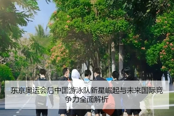 东京奥运会后中国游泳队新星崛起与未来国际竞争力全面解析